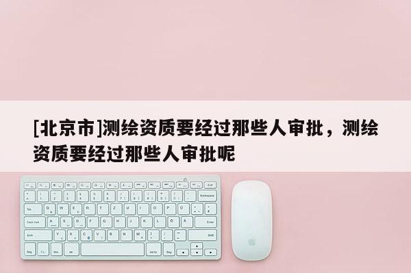 [北京市]測繪資質(zhì)要經(jīng)過那些人審批，測繪資質(zhì)要經(jīng)過那些人審批呢