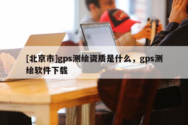[北京市]gps測繪資質是什么，gps測繪軟件下載