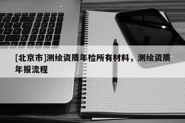 [北京市]測繪資質(zhì)年檢所有材料，測繪資質(zhì)年報(bào)流程