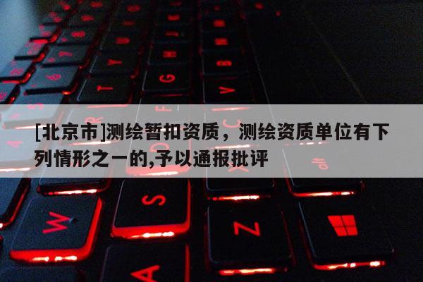 [北京市]測繪暫扣資質(zhì)，測繪資質(zhì)單位有下列情形之一的,予以通報批評