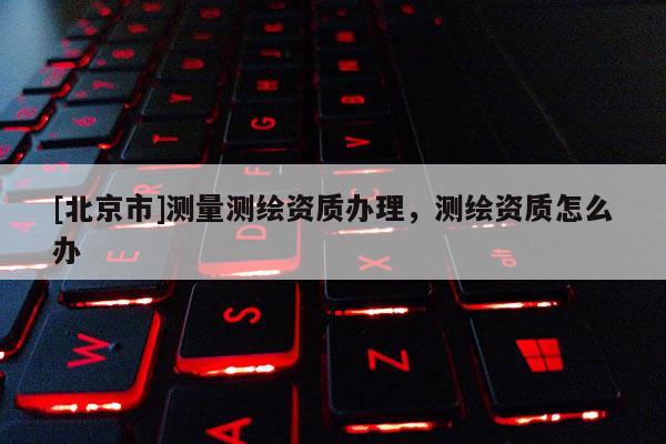 [北京市]測量測繪資質辦理，測繪資質怎么辦