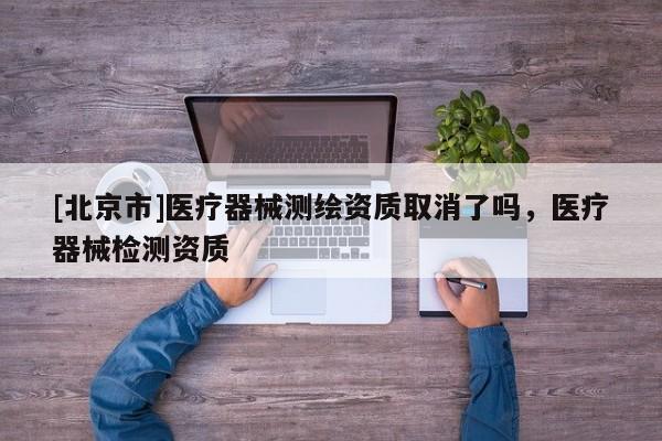 [北京市]醫療器械測繪資質取消了嗎，醫療器械檢測資質