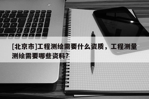 [北京市]工程測繪需要什么資質，工程測量測繪需要哪些資料?