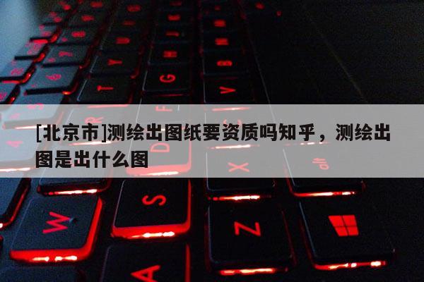[北京市]測繪出圖紙要資質嗎知乎，測繪出圖是出什么圖