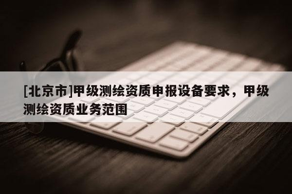 [北京市]甲級測繪資質申報設備要求，甲級測繪資質業務范圍