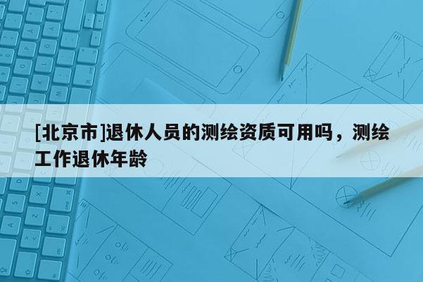 [北京市]退休人員的測繪資質可用嗎，測繪工作退休年齡