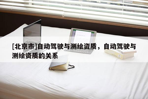 [北京市]自動(dòng)駕駛與測(cè)繪資質(zhì)，自動(dòng)駕駛與測(cè)繪資質(zhì)的關(guān)系