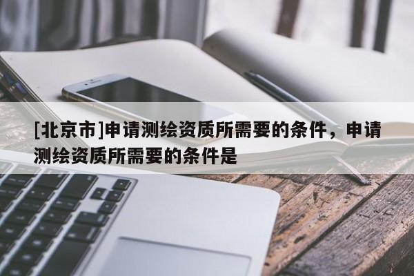 [北京市]申請測繪資質所需要的條件，申請測繪資質所需要的條件是