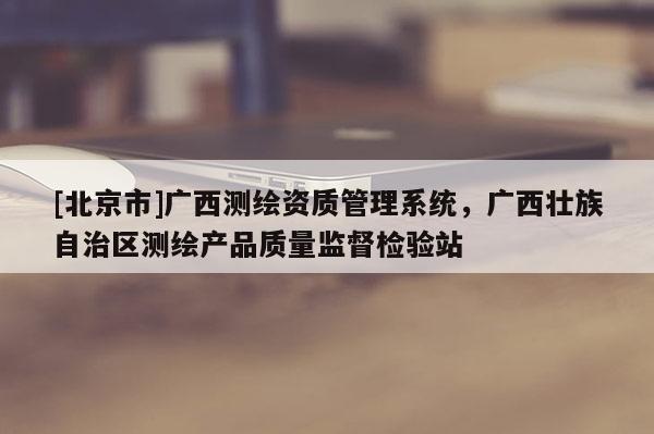 [北京市]廣西測繪資質管理系統，廣西壯族自治區測繪產品質量監督檢驗站