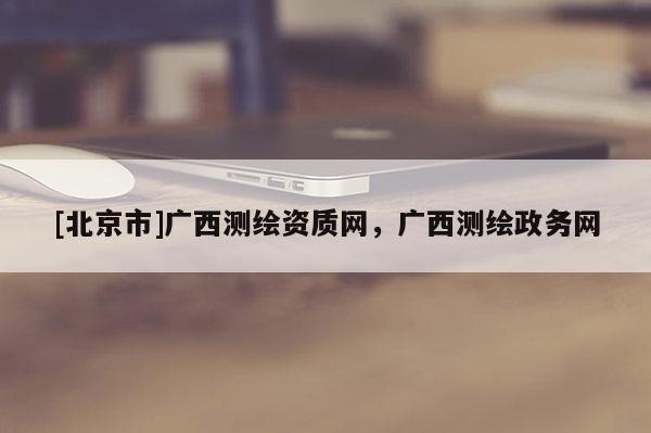 [北京市]廣西測(cè)繪資質(zhì)網(wǎng)，廣西測(cè)繪政務(wù)網(wǎng)
