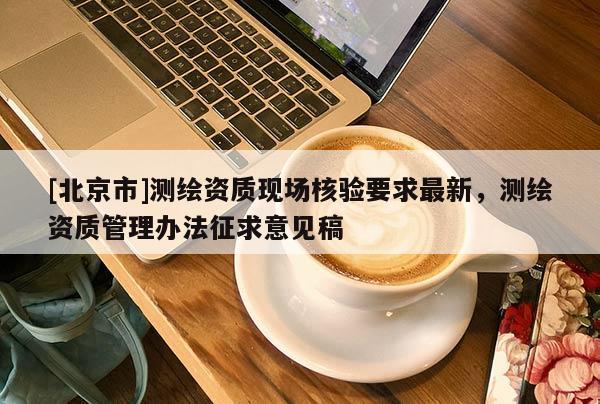 [北京市]測繪資質(zhì)現(xiàn)場核驗要求最新，測繪資質(zhì)管理辦法征求意見稿