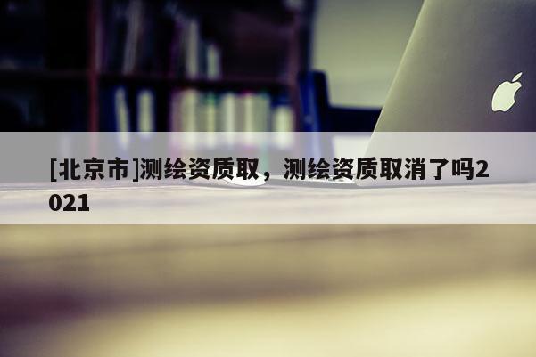 [北京市]測繪資質取，測繪資質取消了嗎2021