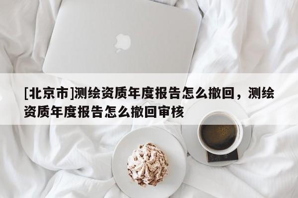 [北京市]測繪資質年度報告怎么撤回，測繪資質年度報告怎么撤回審核