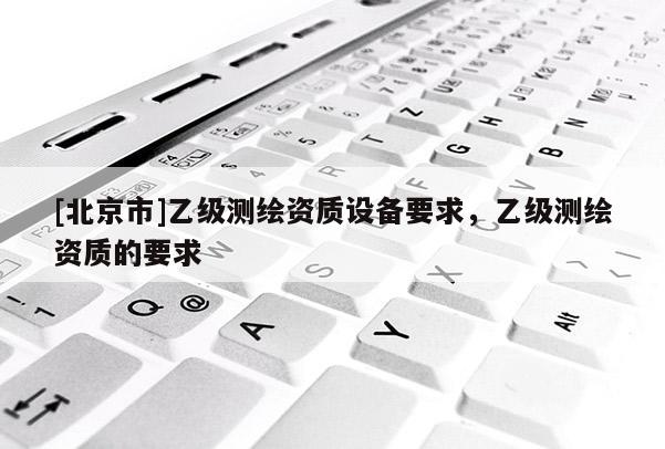 [北京市]乙級測繪資質(zhì)設(shè)備要求，乙級測繪資質(zhì)的要求