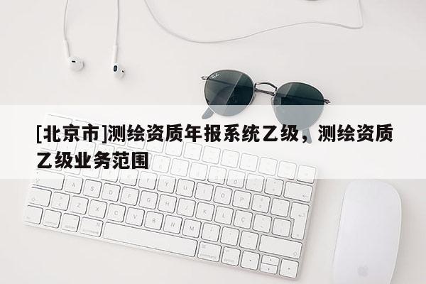 [北京市]測繪資質年報系統乙級，測繪資質乙級業務范圍