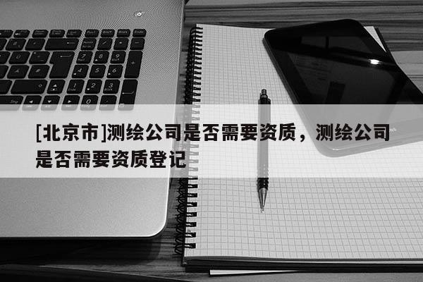 [北京市]測繪公司是否需要資質(zhì)，測繪公司是否需要資質(zhì)登記