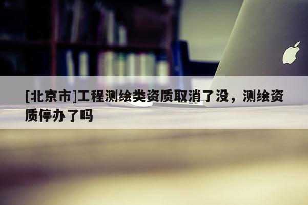 [北京市]工程測繪類資質取消了沒，測繪資質停辦了嗎