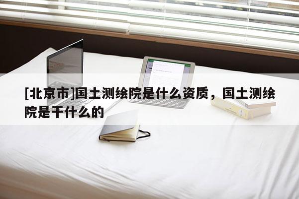 [北京市]國(guó)土測(cè)繪院是什么資質(zhì)，國(guó)土測(cè)繪院是干什么的