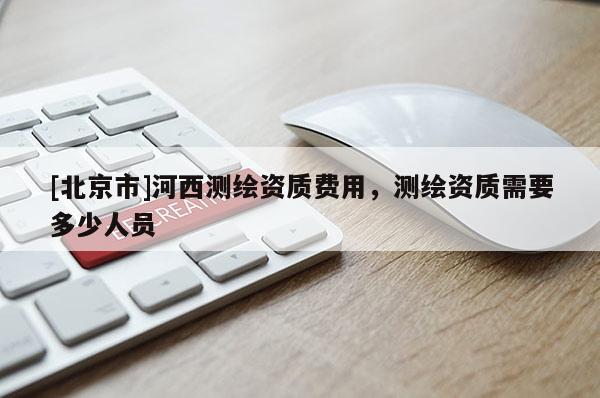[北京市]河西測繪資質(zhì)費用，測繪資質(zhì)需要多少人員