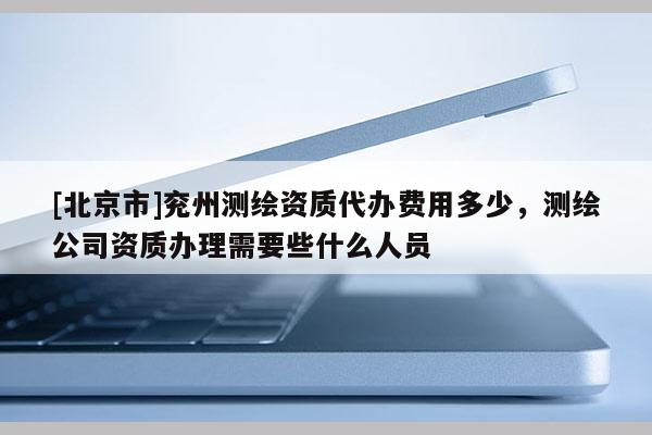[北京市]兗州測繪資質代辦費用多少，測繪公司資質辦理需要些什么人員