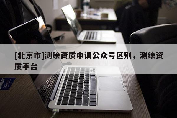 [北京市]測繪資質(zhì)申請公眾號區(qū)別，測繪資質(zhì)平臺