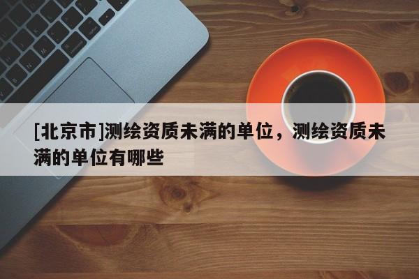 [北京市]測繪資質(zhì)未滿的單位，測繪資質(zhì)未滿的單位有哪些