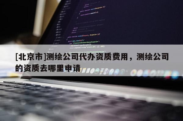[北京市]測(cè)繪公司代辦資質(zhì)費(fèi)用，測(cè)繪公司的資質(zhì)去哪里申請(qǐng)