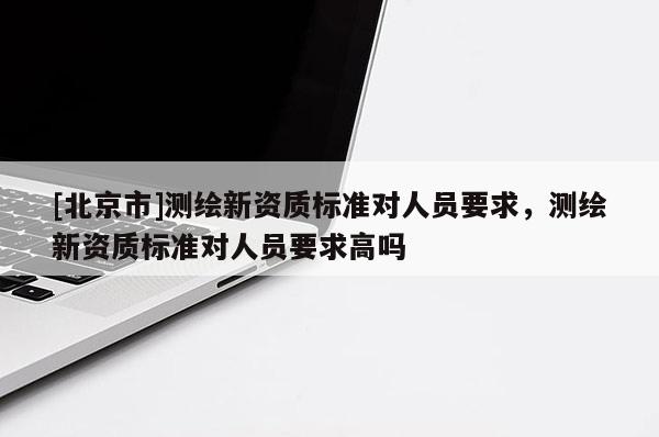[北京市]測繪新資質標準對人員要求，測繪新資質標準對人員要求高嗎