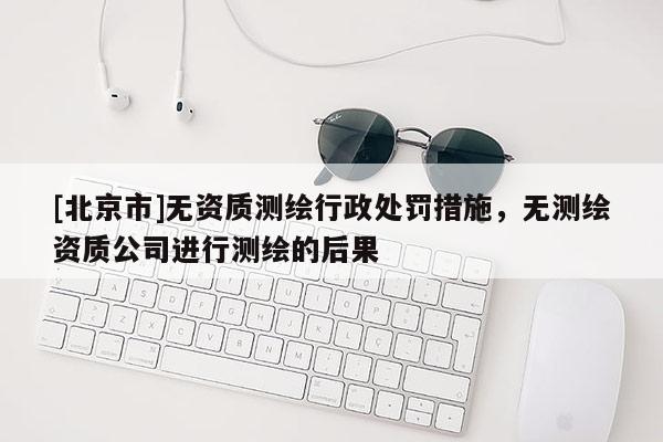 [北京市]無資質(zhì)測繪行政處罰措施，無測繪資質(zhì)公司進(jìn)行測繪的后果