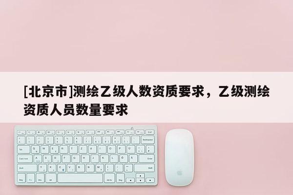 [北京市]測繪乙級人數資質要求，乙級測繪資質人員數量要求