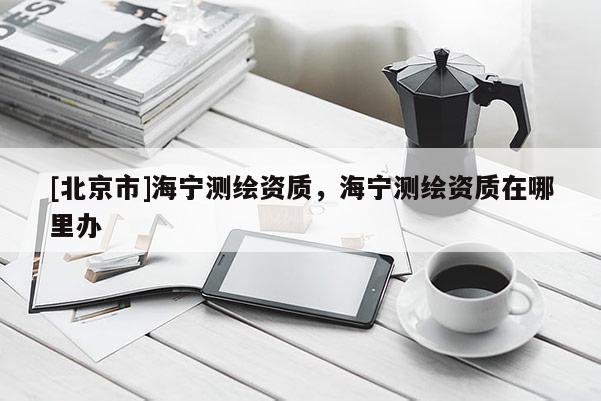 [北京市]海寧測繪資質(zhì)，海寧測繪資質(zhì)在哪里辦