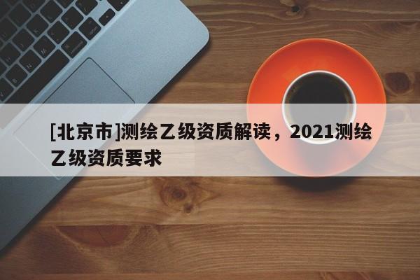 [北京市]測繪乙級資質解讀，2021測繪乙級資質要求