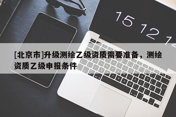 [北京市]升級(jí)測繪乙級(jí)資質(zhì)需要準(zhǔn)備，測繪資質(zhì)乙級(jí)申報(bào)條件