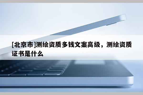[北京市]測繪資質(zhì)多錢文案高級，測繪資質(zhì)證書是什么