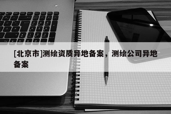 [北京市]測繪資質異地備案，測繪公司異地備案
