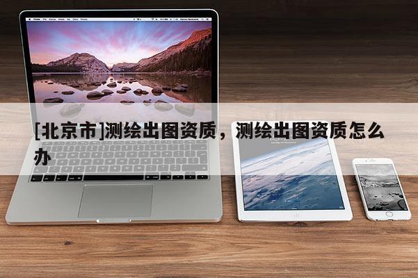 [北京市]測繪出圖資質，測繪出圖資質怎么辦
