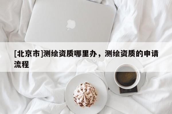 [北京市]測繪資質哪里辦，測繪資質的申請流程