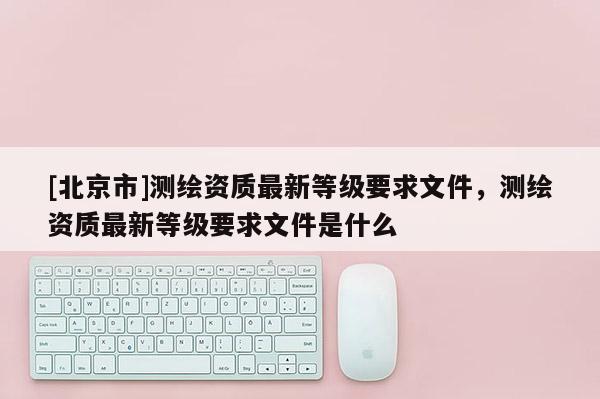 [北京市]測繪資質(zhì)最新等級要求文件，測繪資質(zhì)最新等級要求文件是什么