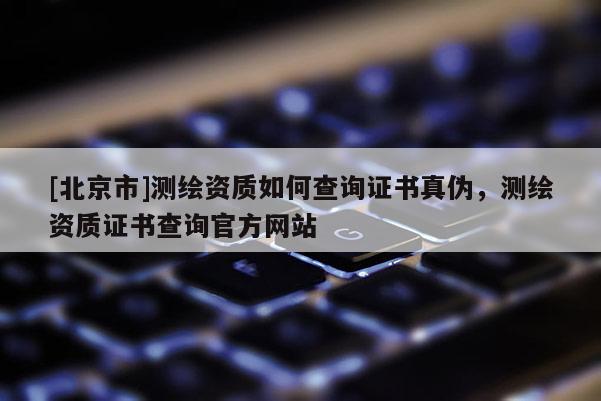 [北京市]測繪資質如何查詢證書真?zhèn)危瑴y繪資質證書查詢官方網站