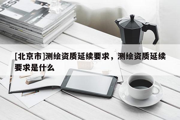 [北京市]測(cè)繪資質(zhì)延續(xù)要求，測(cè)繪資質(zhì)延續(xù)要求是什么