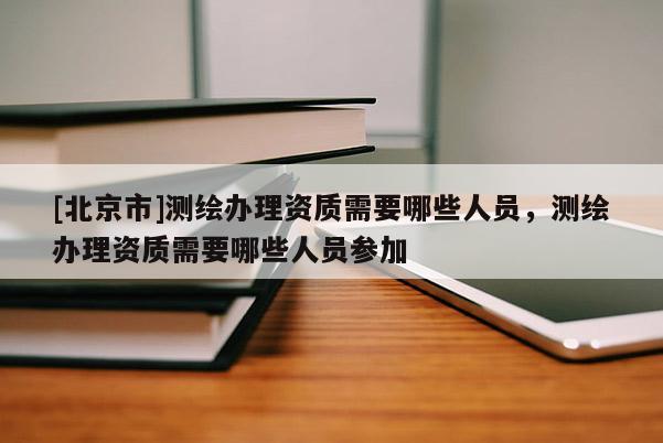 [北京市]測繪辦理資質需要哪些人員，測繪辦理資質需要哪些人員參加