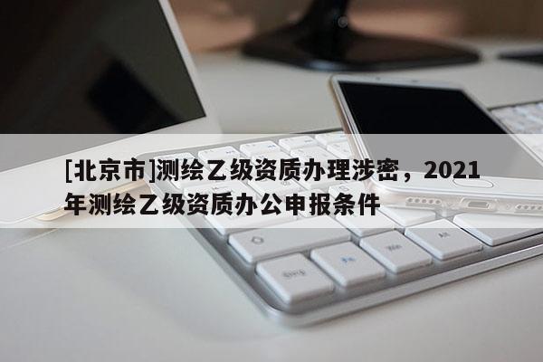 [北京市]測繪乙級(jí)資質(zhì)辦理涉密，2021年測繪乙級(jí)資質(zhì)辦公申報(bào)條件