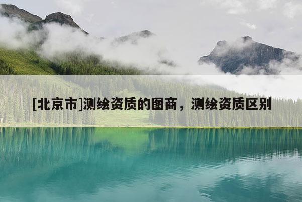 [北京市]測繪資質的圖商，測繪資質區別