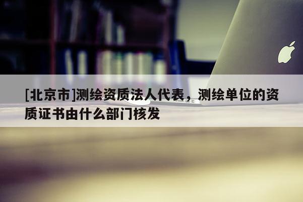 [北京市]測繪資質(zhì)法人代表，測繪單位的資質(zhì)證書由什么部門核發(fā)