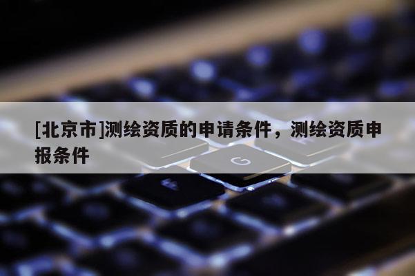 [北京市]測繪資質(zhì)的申請條件，測繪資質(zhì)申報條件