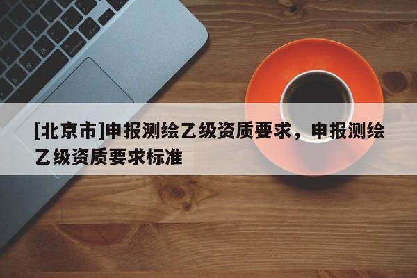 [北京市]申報測繪乙級資質(zhì)要求，申報測繪乙級資質(zhì)要求標準