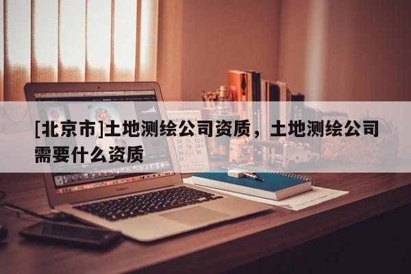 [北京市]土地測(cè)繪公司資質(zhì)，土地測(cè)繪公司需要什么資質(zhì)