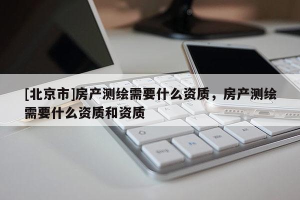 [北京市]房產測繪需要什么資質，房產測繪需要什么資質和資質