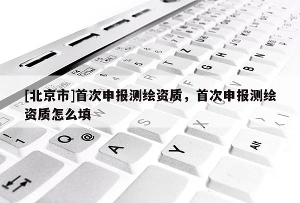 [北京市]首次申報測繪資質，首次申報測繪資質怎么填