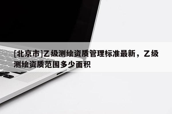[北京市]乙級測繪資質管理標準最新，乙級測繪資質范圍多少面積